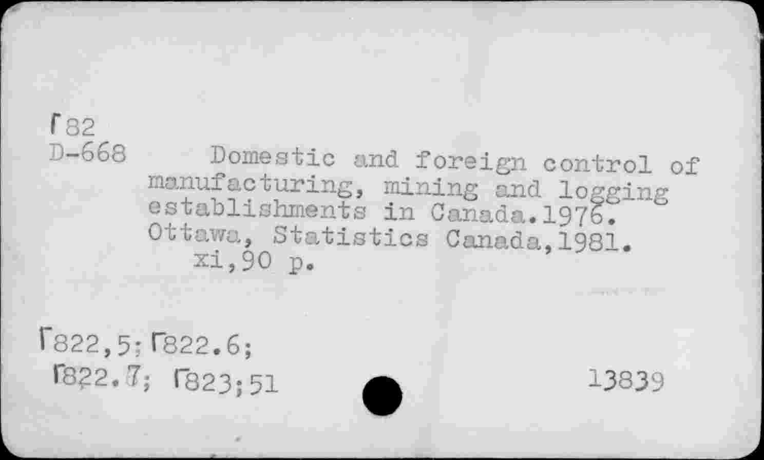 ﻿r 82
D-668 Domestic and foreign control of manufacturing, mining and logging establishments in Canada.1976. Ottawa, Statistics Canada,1981.
xi,90 p.
r822,5- T822.6;
fô?2. 7; 1823; 51
13839